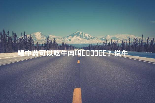 喝中药可以吃牛肉吗？说牛肉是发物